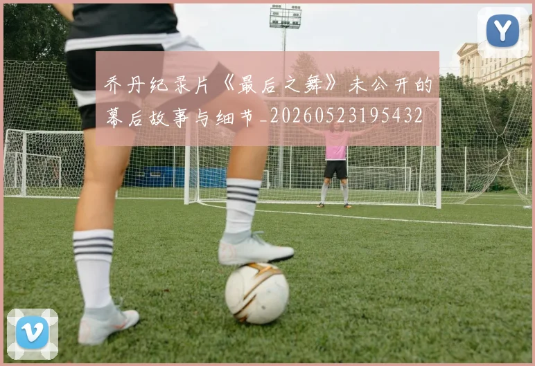 乔丹纪录片《最后之舞》未公开的幕后故事与细节_20260523195432