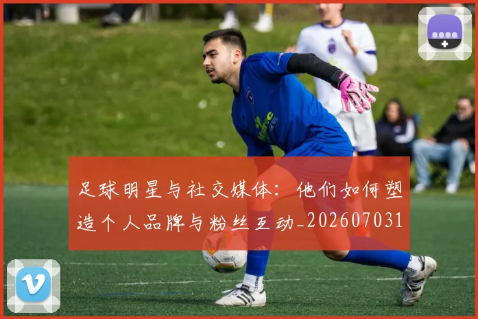 足球明星与社交媒体:他们如何塑造个人品牌与粉丝互动_20260703182022