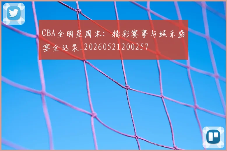 CBA全明星周末:精彩赛事与娱乐盛宴全记录_20260521200257
