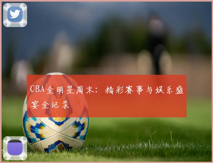 CBA全明星周末：精彩赛事与娱乐盛宴全记录