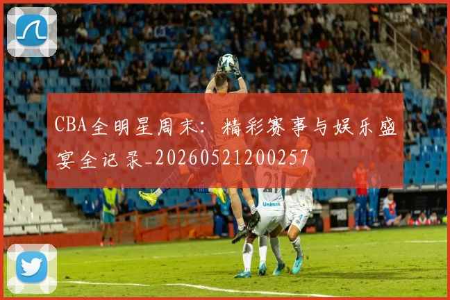 CBA全明星周末:精彩赛事与娱乐盛宴全记录_20260521200257