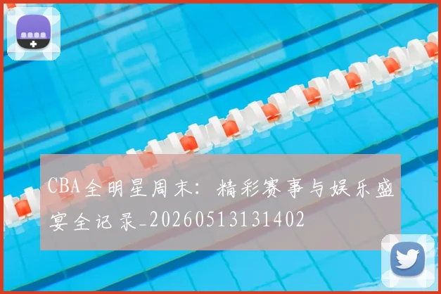 CBA全明星周末：精彩赛事与娱乐盛宴全记录_20260513131402
